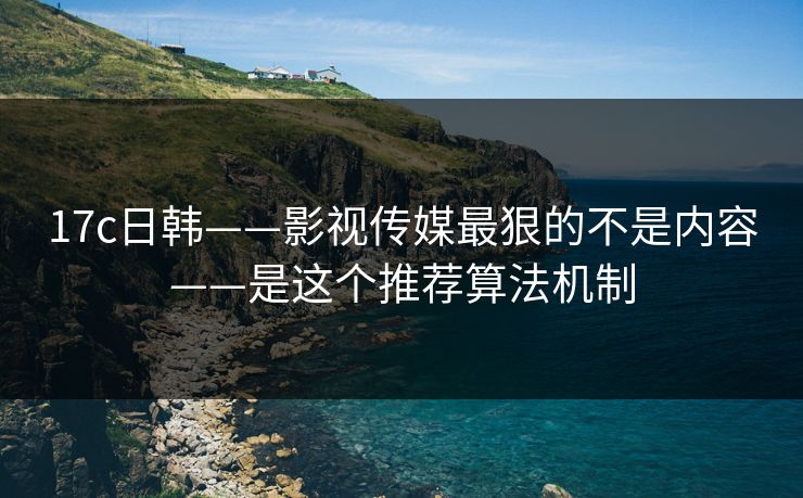 17c日韩——影视传媒最狠的不是内容——是这个推荐算法机制