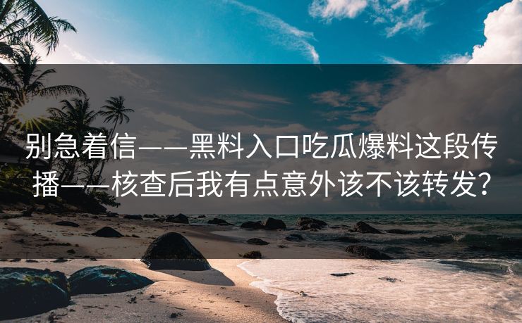 别急着信——黑料入口吃瓜爆料这段传播——核查后我有点意外该不该转发?