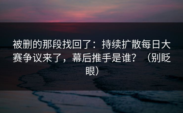 被删的那段找回了：持续扩散每日大赛争议来了，幕后推手是谁？（别眨眼）