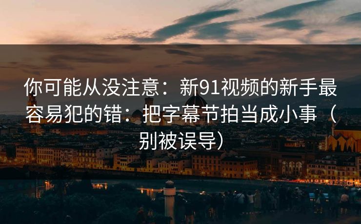 你可能从没注意：新91视频的新手最容易犯的错：把字幕节拍当成小事（别被误导）