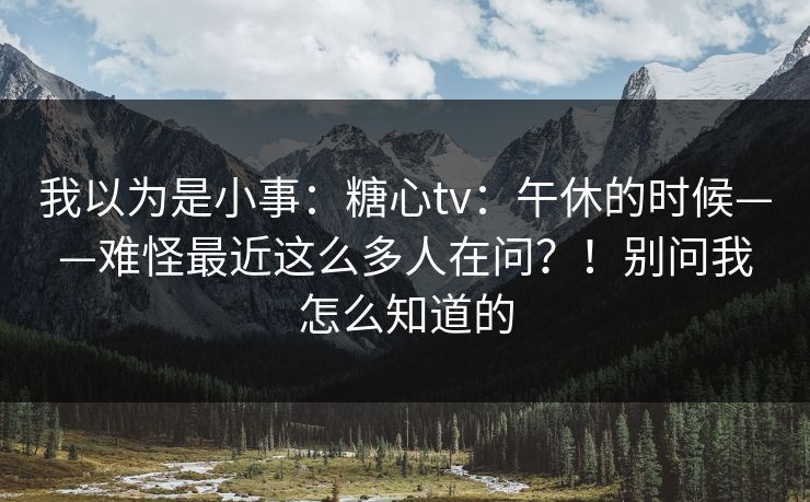 我以为是小事：糖心tv：午休的时候——难怪最近这么多人在问？！别问我怎么知道的