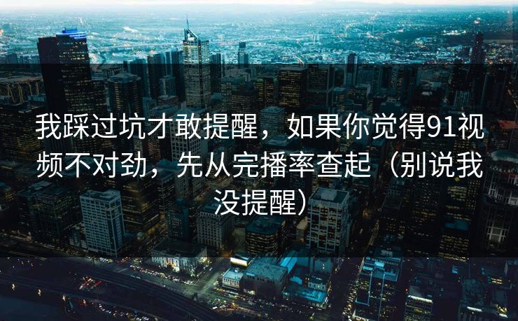 我踩过坑才敢提醒，如果你觉得91视频不对劲，先从完播率查起（别说我没提醒）