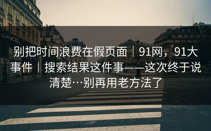 别把时间浪费在假页面｜91网，91大事件｜搜索结果这件事——这次终于说清楚…别再用老方法了