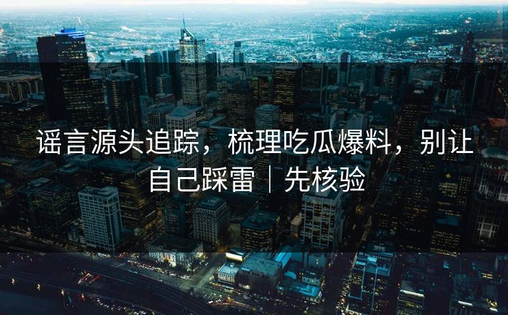 谣言源头追踪，梳理吃瓜爆料，别让自己踩雷｜先核验