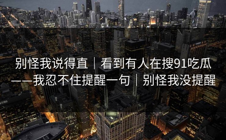 别怪我说得直|看到有人在搜91吃瓜——我忍不住提醒一句|别怪我没提醒