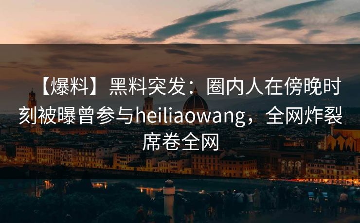 【爆料】黑料突发：圈内人在傍晚时刻被曝曾参与heiliaowang，全网炸裂席卷全网