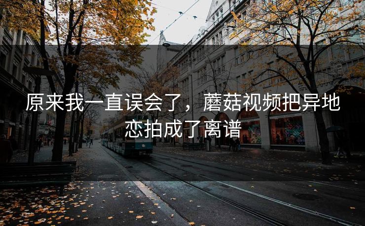 原来我一直误会了，蘑菇视频把异地恋拍成了离谱