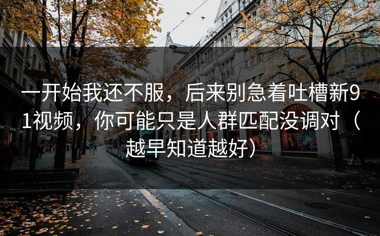一开始我还不服,后来别急着吐槽新91视频,你可能只是人群匹配没调对(越早知道越好)