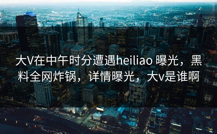 大V在中午时分遭遇heiliao 曝光，黑料全网炸锅，详情曝光，大v是谁啊