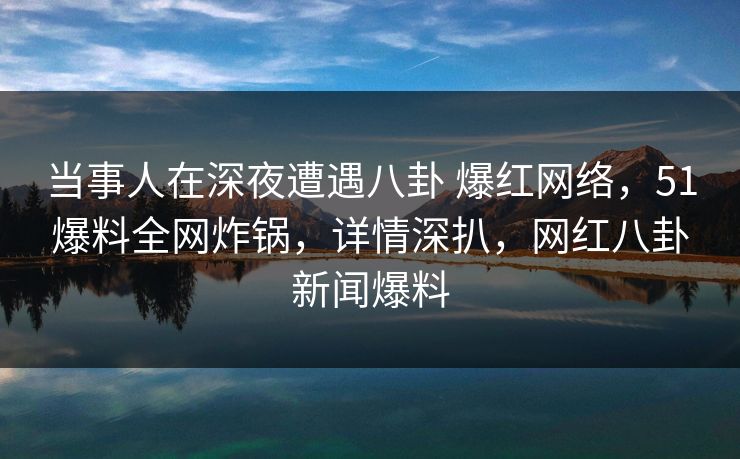 当事人在深夜遭遇八卦 爆红网络，51爆料全网炸锅，详情深扒，网红八卦新闻爆料