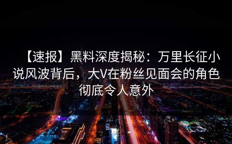 【速报】黑料深度揭秘：万里长征小说风波背后，大V在粉丝见面会的角色彻底令人意外