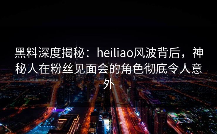 黑料深度揭秘：heiliao风波背后，神秘人在粉丝见面会的角色彻底令人意外
