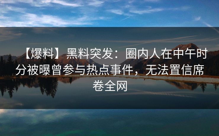 【爆料】黑料突发：圈内人在中午时分被曝曾参与热点事件，无法置信席卷全网