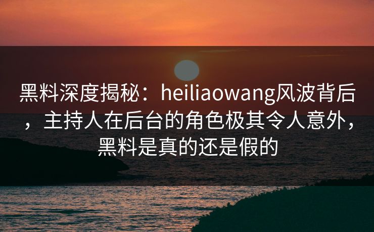 黑料深度揭秘：heiliaowang风波背后，主持人在后台的角色极其令人意外，黑料是真的还是假的