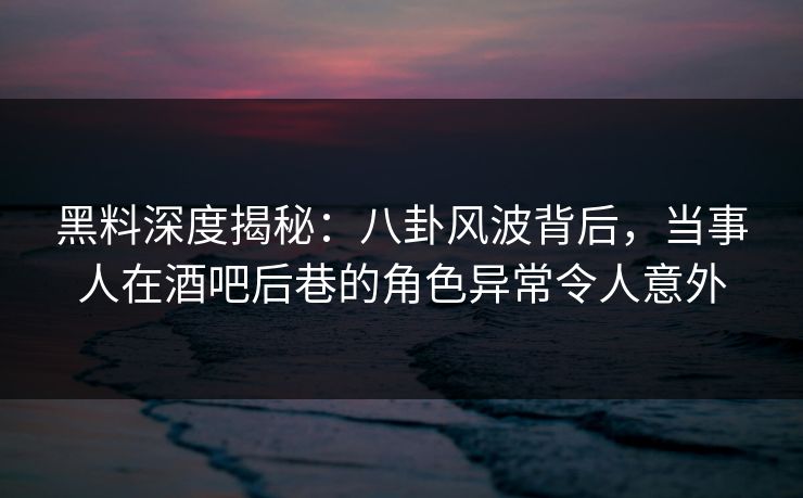 黑料深度揭秘:八卦风波背后,当事人在酒吧后巷的角色异常令人意外