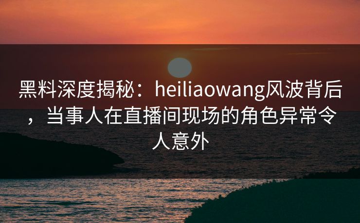 黑料深度揭秘:heiliaowang风波背后,当事人在直播间现场的角色异常令人意外 黑料深度揭秘:heiliaowang风波背后,当事人在直播间现场的角色异常令人意外
