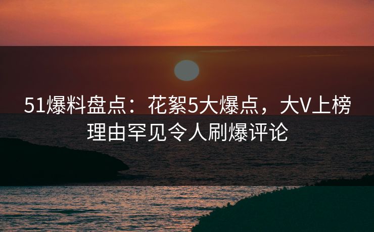 51爆料盘点：花絮5大爆点，大V上榜理由罕见令人刷爆评论