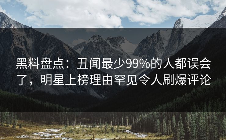 黑料盘点：丑闻最少99%的人都误会了，明星上榜理由罕见令人刷爆评论