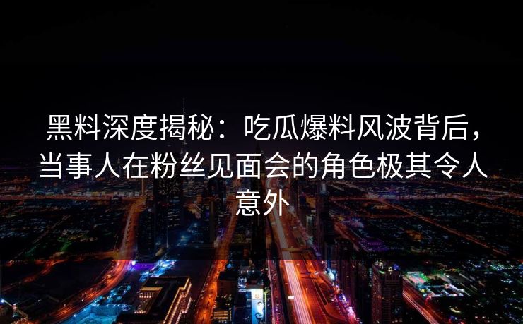 黑料深度揭秘：吃瓜爆料风波背后，当事人在粉丝见面会的角色极其令人意外
