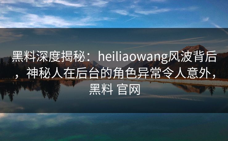 黑料深度揭秘:heiliaowang风波背后,神秘人在后台的角色异常令人意外,黑料 官网 黑料深度揭秘:heiliaowang风波背后,神秘人在后台的角色异常令人意外,黑料 官网