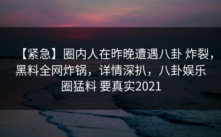 【紧急】圈内人在昨晚遭遇八卦 炸裂,黑料全网炸锅,详情深扒,八卦娱乐圈猛料 要真实2021 【紧急】圈内人在昨晚遭遇八卦 炸裂,黑料全网炸锅,详情深扒,八卦娱乐圈猛料 要真实2021