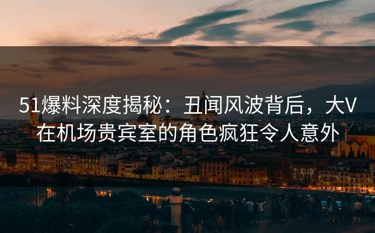 51爆料深度揭秘：丑闻风波背后，大V在机场贵宾室的角色疯狂令人意外