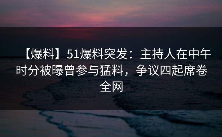 【爆料】51爆料突发：主持人在中午时分被曝曾参与猛料，争议四起席卷全网