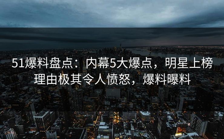 51爆料盘点：内幕5大爆点，明星上榜理由极其令人愤怒，爆料曝料