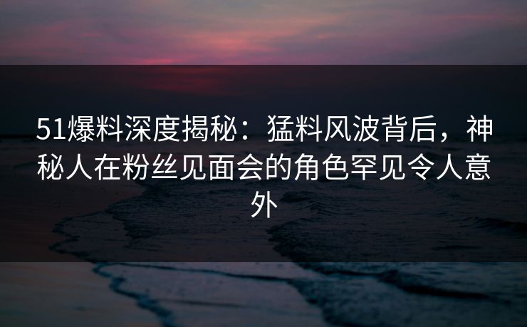 51爆料深度揭秘:猛料风波背后,神秘人在粉丝见面会的角色罕见令人意外 51爆料深度揭秘:猛料风波背后,神秘人在粉丝见面会的角色罕见令人意外