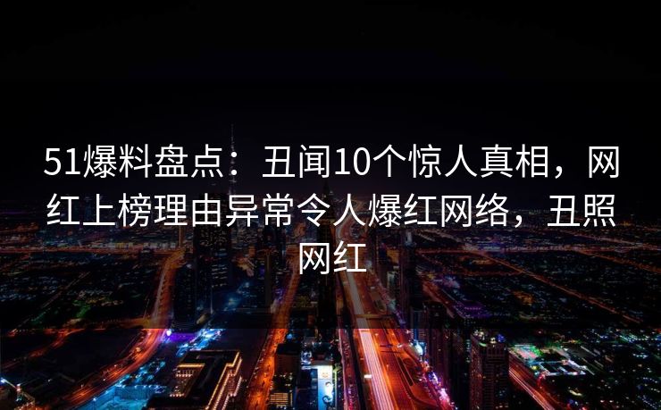 51爆料盘点：丑闻10个惊人真相，网红上榜理由异常令人爆红网络，丑照网红