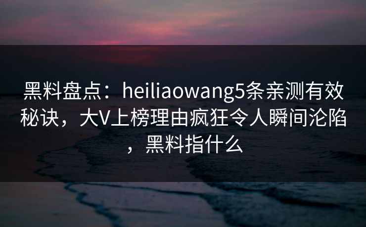 黑料盘点：heiliaowang5条亲测有效秘诀，大V上榜理由疯狂令人瞬间沦陷，黑料指什么