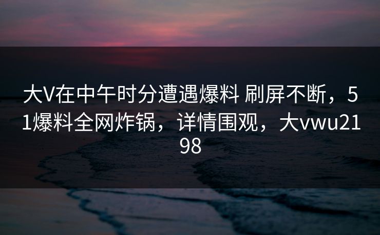 大V在中午时分遭遇爆料 刷屏不断，51爆料全网炸锅，详情围观，大vwu2198