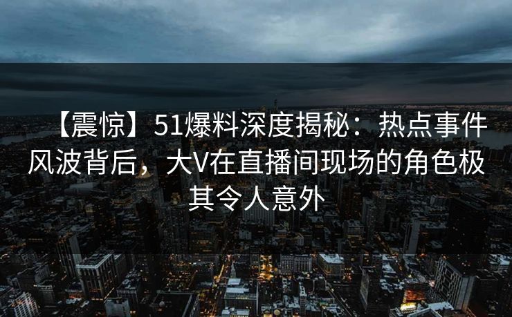 【震惊】51爆料深度揭秘：热点事件风波背后，大V在直播间现场的角色极其令人意外