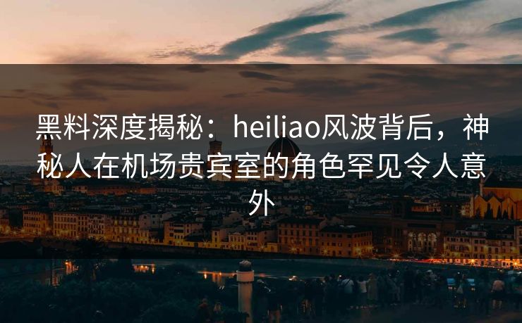 黑料深度揭秘：heiliao风波背后，神秘人在机场贵宾室的角色罕见令人意外