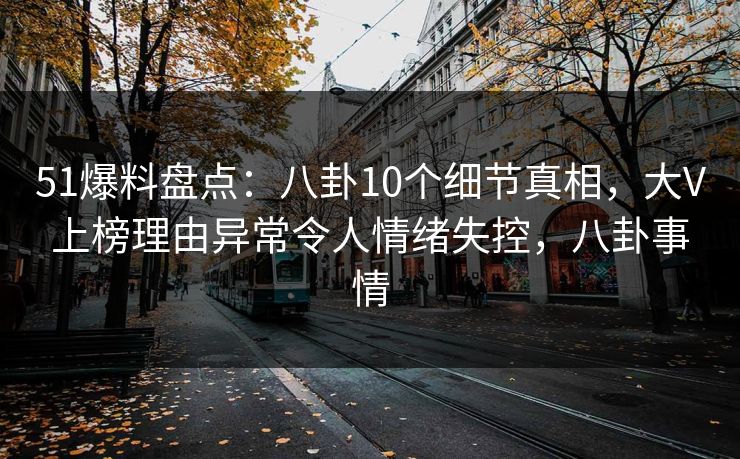 51爆料盘点：八卦10个细节真相，大V上榜理由异常令人情绪失控，八卦事情