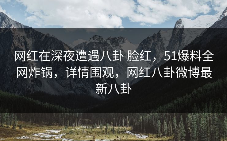 网红在深夜遭遇八卦 脸红，51爆料全网炸锅，详情围观，网红八卦微博最新八卦