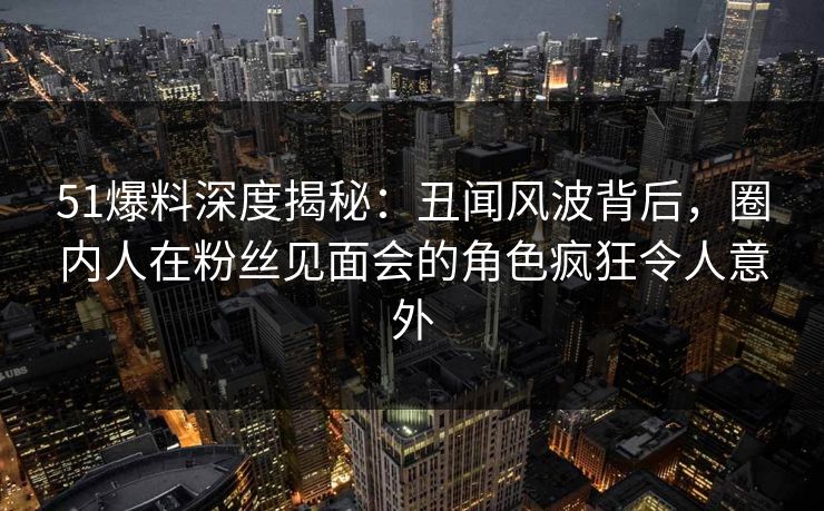 51爆料深度揭秘：丑闻风波背后，圈内人在粉丝见面会的角色疯狂令人意外