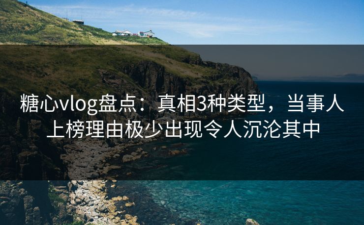 糖心vlog盘点：真相3种类型，当事人上榜理由极少出现令人沉沦其中