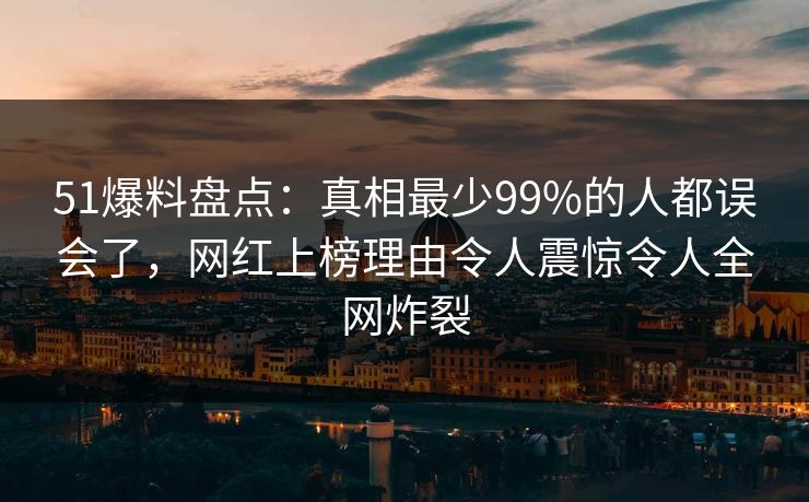 51爆料盘点：真相最少99%的人都误会了，网红上榜理由令人震惊令人全网炸裂