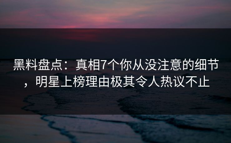 黑料盘点：真相7个你从没注意的细节，明星上榜理由极其令人热议不止