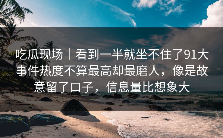 吃瓜现场|看到一半就坐不住了91大事件热度不算最高却最磨人,像是故意留了口子,信息量比想象大