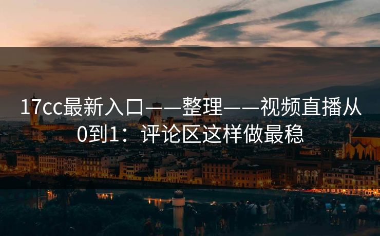 17cc最新入口——整理——视频直播从0到1:评论区这样做最稳