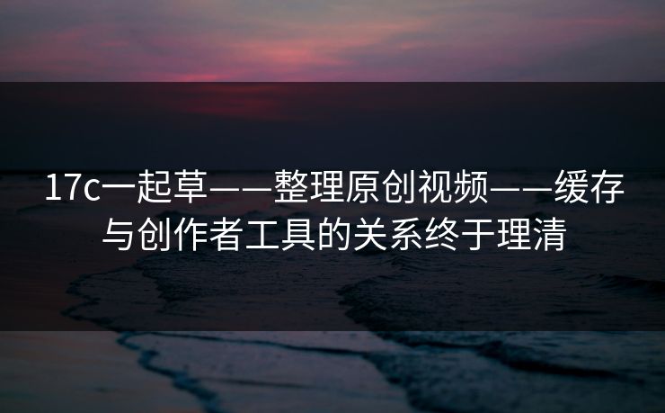 17c一起草——整理原创视频——缓存与创作者工具的关系终于理清