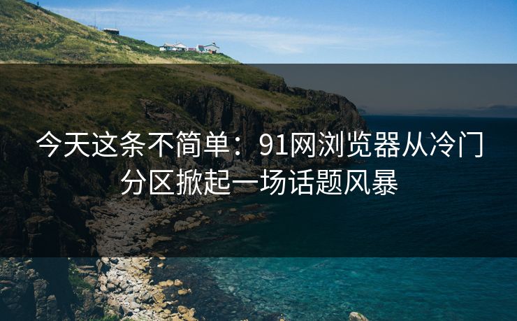 今天这条不简单:91网浏览器从冷门分区掀起一场话题风暴