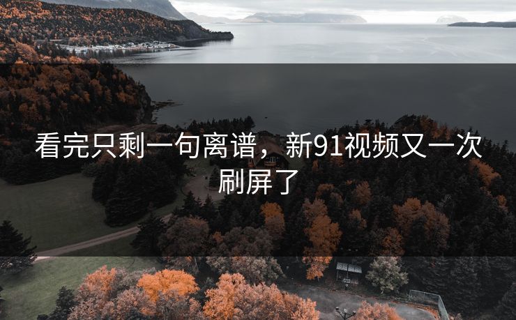 看完只剩一句离谱,新91视频又一次刷屏了