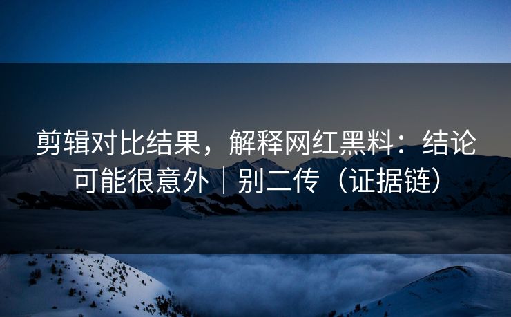 剪辑对比结果,解释网红黑料:结论可能很意外|别二传(证据链)