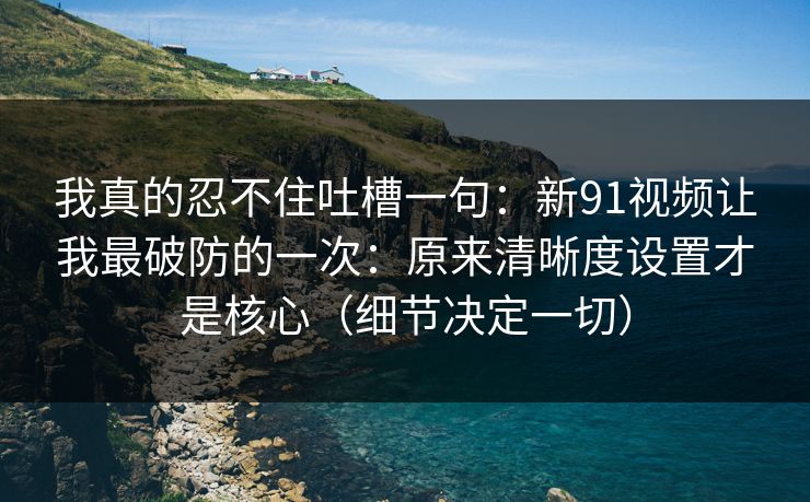 我真的忍不住吐槽一句:新91视频让我最破防的一次:原来清晰度设置才是核心(细节决定一切)
