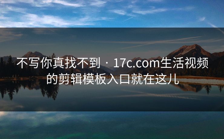 不写你真找不到 · 17c.com生活视频的剪辑模板入口就在这儿