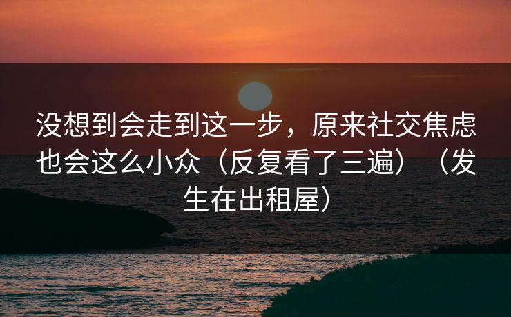 没想到会走到这一步,原来社交焦虑也会这么小众(反复看了三遍)(发生在出租屋)