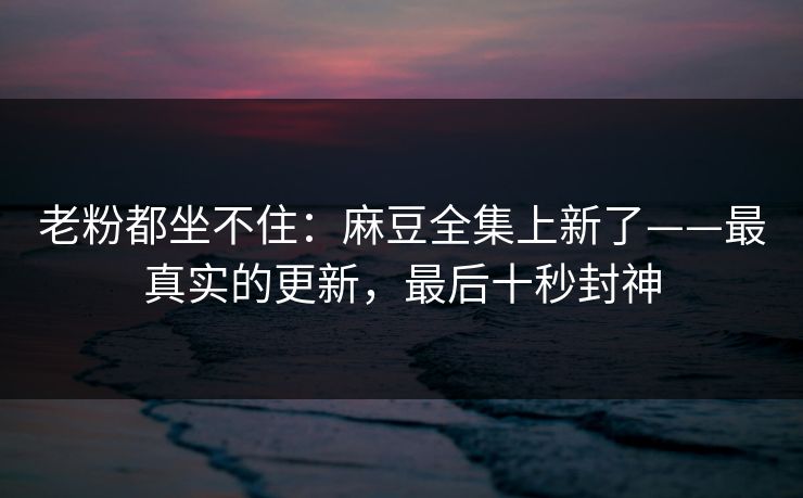 老粉都坐不住:麻豆全集上新了——最真实的更新,最后十秒封神